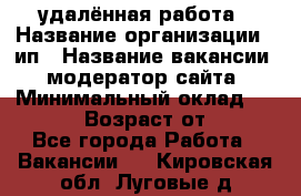 удалённая работа › Название организации ­ ип › Название вакансии ­ модератор сайта › Минимальный оклад ­ 39 500 › Возраст от ­ 18 - Все города Работа » Вакансии   . Кировская обл.,Луговые д.